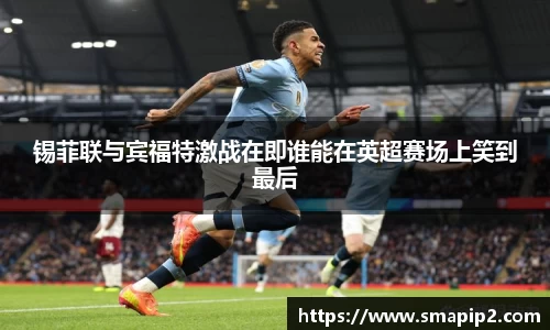 锡菲联与宾福特激战在即谁能在英超赛场上笑到最后